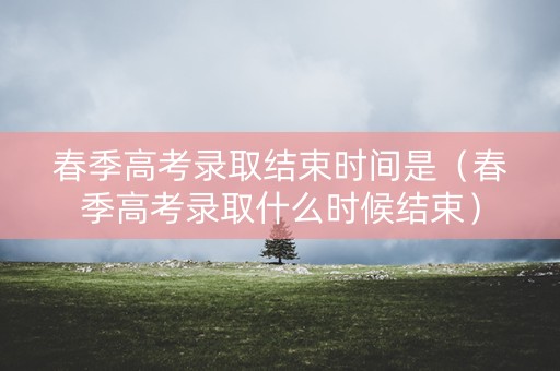 春季高考录取结束时间是（春季高考录取什么时候结束）