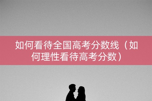 如何看待全国高考分数线（如何理性看待高考分数）