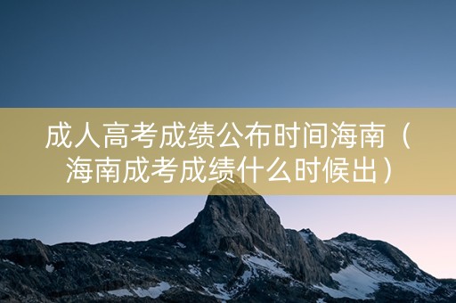 成人高考成绩公布时间海南（海南成考成绩什么时候出）