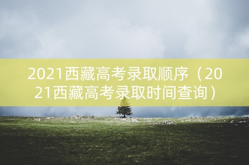 2021西藏高考录取顺序（2021西藏高考录取时间查询）