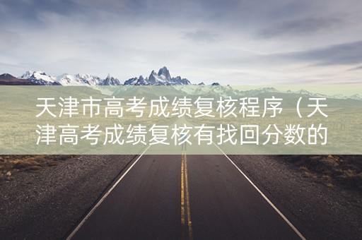 天津市高考成绩复核程序（天津高考成绩复核有找回分数的吗）