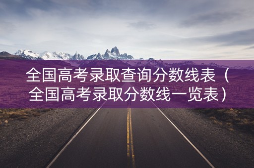 全国高考录取查询分数线表（全国高考录取分数线一览表）