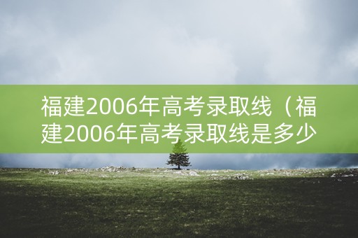 福建2006年高考录取线（福建2006年高考录取线是多少分）