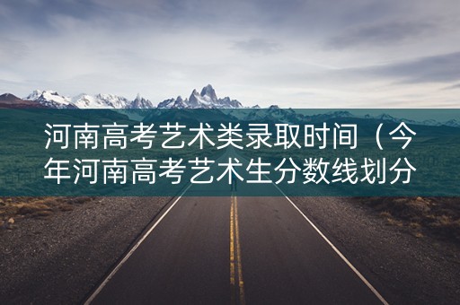 河南高考艺术类录取时间（今年河南高考艺术生分数线划分是多少?）