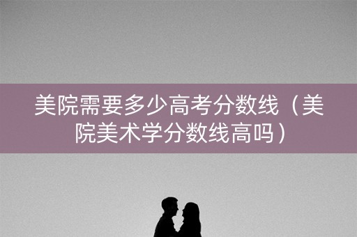 美院需要多少高考分数线（美院美术学分数线高吗）