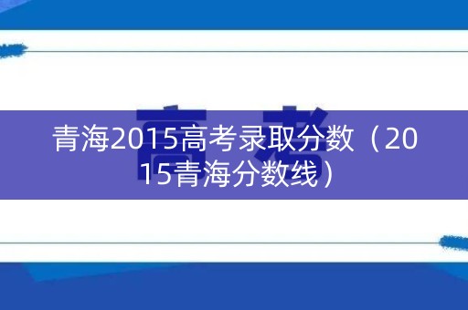 青海2015高考录取分数（2015青海分数线）