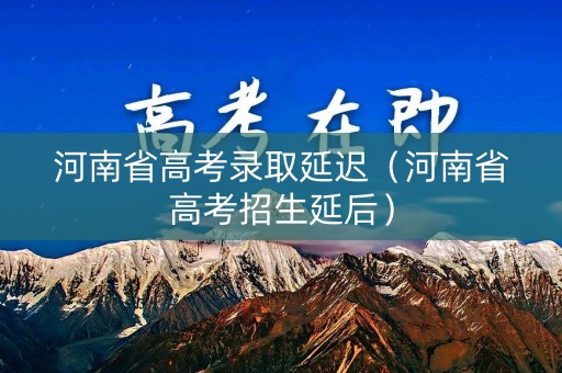 河南省高考录取延迟（河南省高考招生延后）