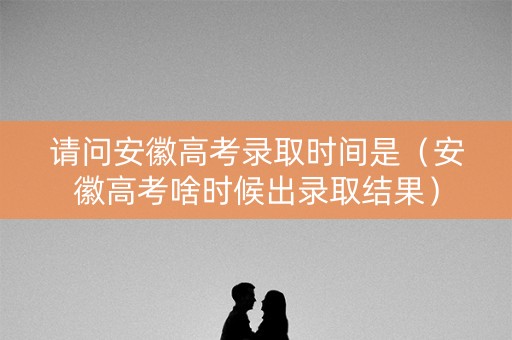 请问安徽高考录取时间是（安徽高考啥时候出录取结果）