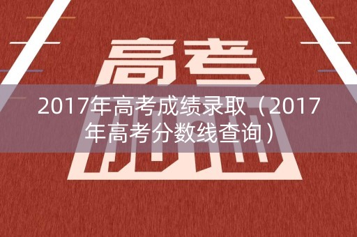2017年高考成绩录取（2017年高考分数线查询）