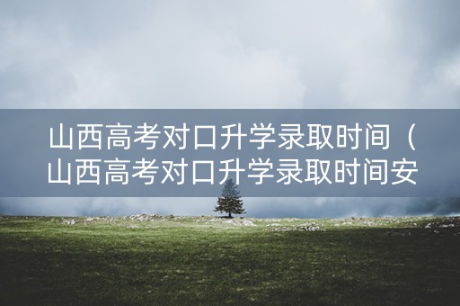 山西高考对口升学录取时间（山西高考对口升学录取时间安排）