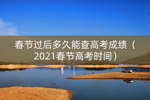 春节过后多久能查高考成绩（2021春节高考时间）