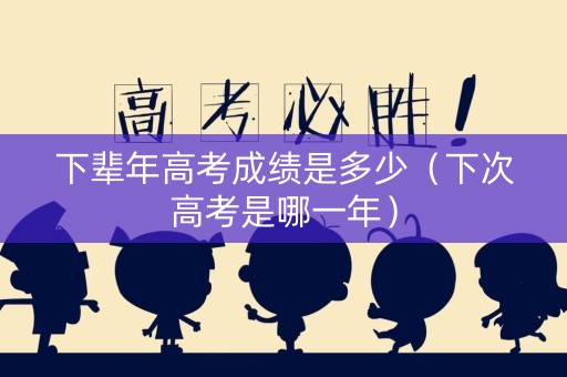 下辈年高考成绩是多少（下次高考是哪一年）