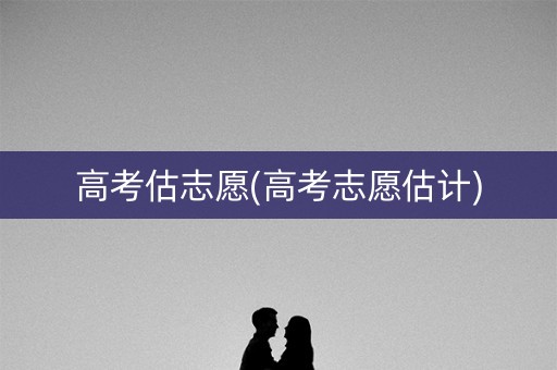 高考估志愿(高考志愿估计)