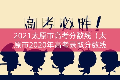 2021太原市高考分数线（太原市2020年高考录取分数线）