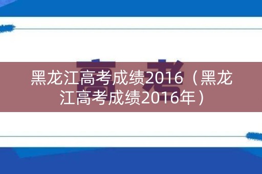 黑龙江高考成绩2016（黑龙江高考成绩2016年）