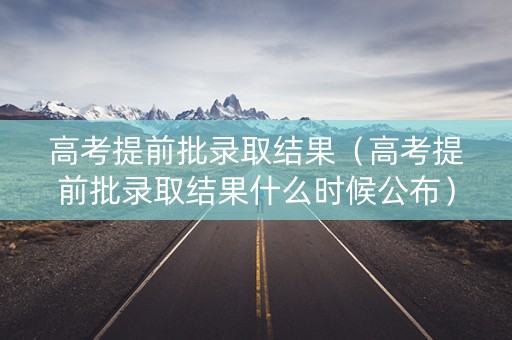 高考提前批录取结果（高考提前批录取结果什么时候公布）