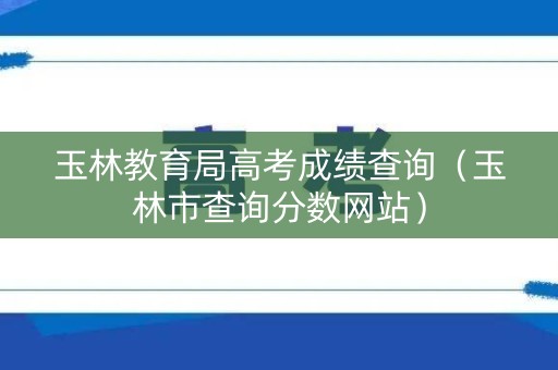 玉林教育局高考成绩查询（玉林市查询分数网站）