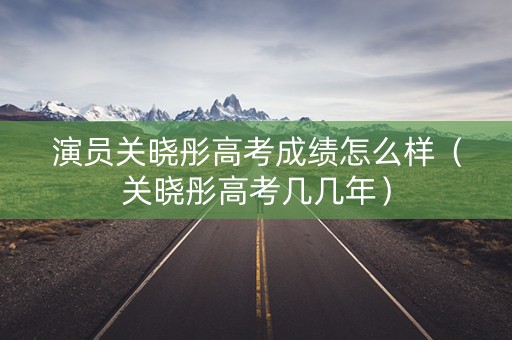 演员关晓彤高考成绩怎么样（关晓彤高考几几年）