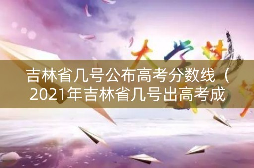吉林省几号公布高考分数线（2021年吉林省几号出高考成绩）