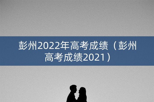 彭州2022年高考成绩（彭州高考成绩2021）
