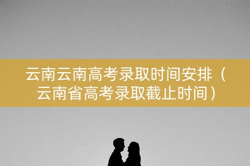 云南云南高考录取时间安排（云南省高考录取截止时间）
