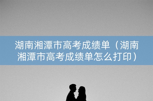 湖南湘潭市高考成绩单（湖南湘潭市高考成绩单怎么打印）