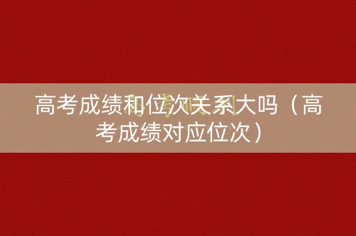 高考成绩和位次关系大吗（高考成绩对应位次）