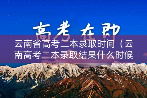 云南省高考二本录取时间（云南高考二本录取结果什么时候出来）