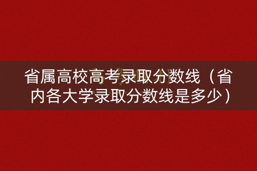 省属高校高考录取分数线（省内各大学录取分数线是多少）