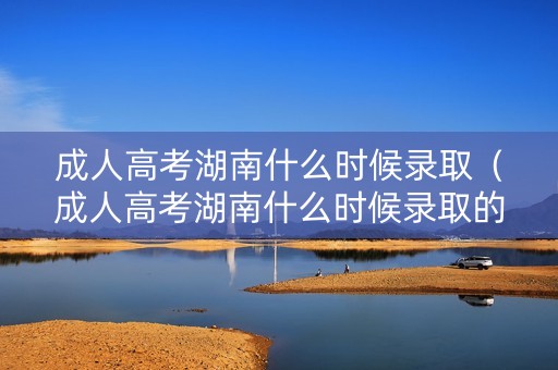 成人高考湖南什么时候录取（成人高考湖南什么时候录取的）
