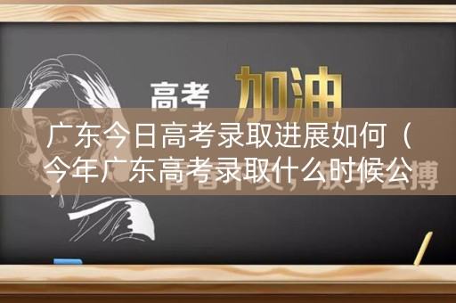 广东今日高考录取进展如何（今年广东高考录取什么时候公布）