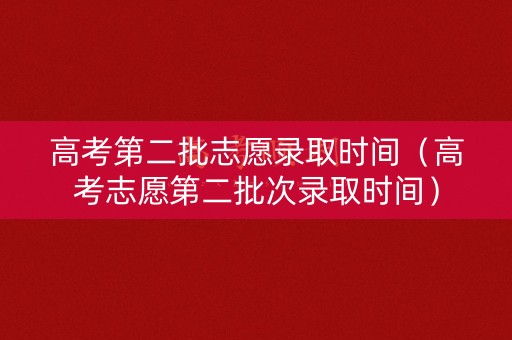 高考第二批志愿录取时间（高考志愿第二批次录取时间）