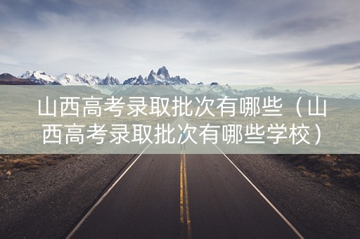 山西高考录取批次有哪些（山西高考录取批次有哪些学校）