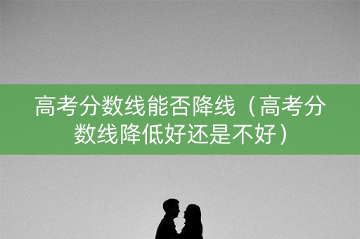 高考分数线能否降线（高考分数线降低好还是不好）