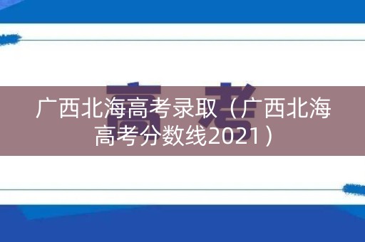 广西北海高考录取（广西北海高考分数线2021）