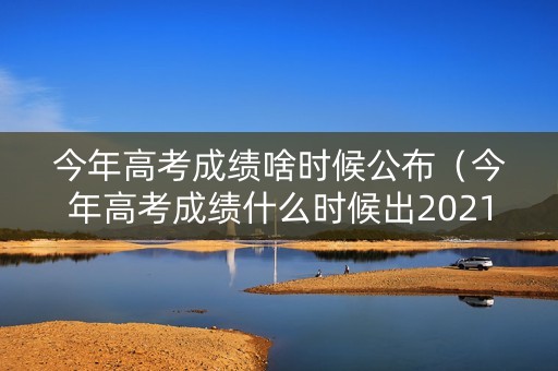 今年高考成绩啥时候公布（今年高考成绩什么时候出2021）