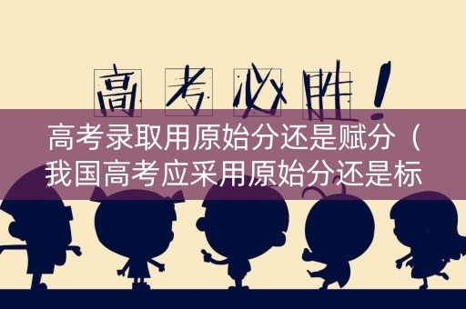 高考录取用原始分还是赋分（我国高考应采用原始分还是标准分）