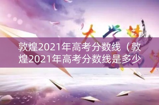 敦煌2021年高考分数线（敦煌2021年高考分数线是多少）