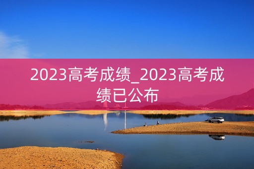 2023高考成绩_2023高考成绩已公布