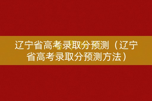 辽宁省高考录取分预测（辽宁省高考录取分预测方法）