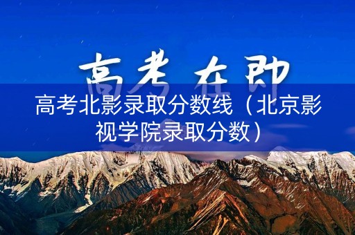 高考北影录取分数线（北京影视学院录取分数）