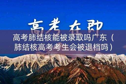 高考肺结核能被录取吗广东（肺结核高考考生会被退档吗）