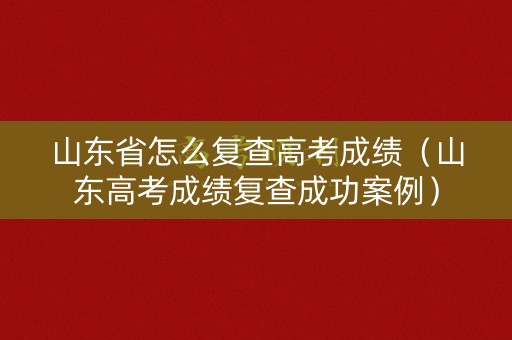 山东省怎么复查高考成绩（山东高考成绩复查成功案例）