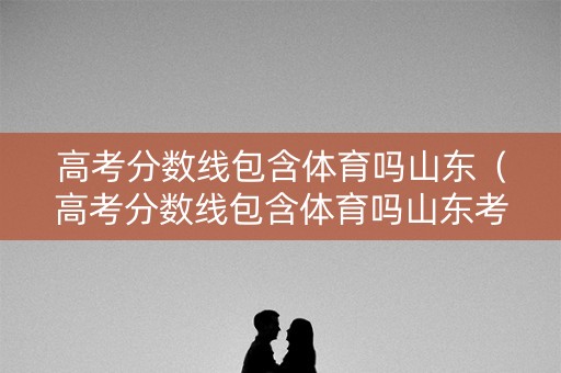 高考分数线包含体育吗山东（高考分数线包含体育吗山东考生）