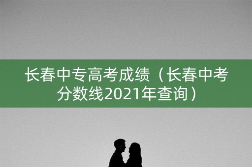 长春中专高考成绩（长春中考分数线2021年查询）