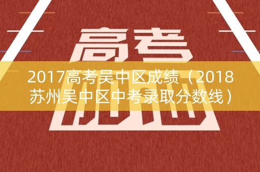 2017高考吴中区成绩（2018苏州吴中区中考录取分数线）