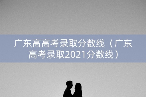 广东高高考录取分数线（广东高考录取2021分数线）