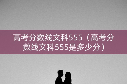 高考分数线文科555（高考分数线文科555是多少分）