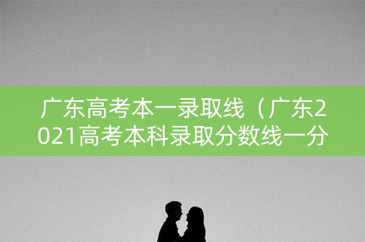 广东高考本一录取线（广东2021高考本科录取分数线一分一段）