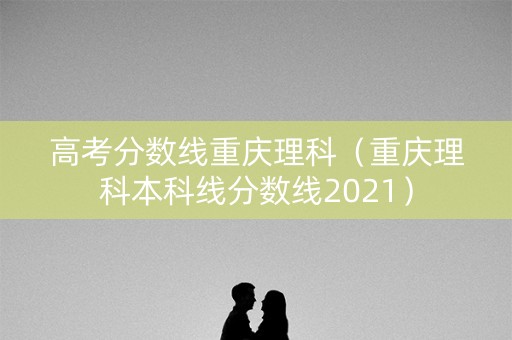 高考分数线重庆理科（重庆理科本科线分数线2021）